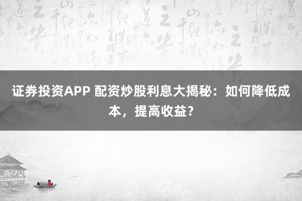 证券投资APP 配资炒股利息大揭秘：如何降低成本，提高收益？