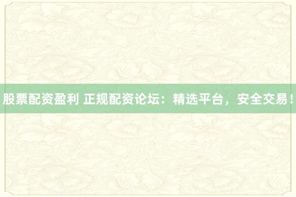 股票配资盈利 正规配资论坛：精选平台，安全交易！