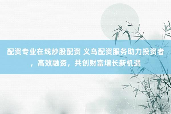 配资专业在线炒股配资 义乌配资服务助力投资者，高效融资，共创财富增长新机遇